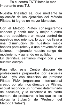 En el centro TKTPilates lo ms importante eres T.  Nuestra finalidad es, que mediante la aplicacin de los ejercicios del Mtodo Pilates, t logres un mayor bienestar.  Con el Mtodo Pilates conseguiremos conocer y sentir ms y mejor nuestro cuerpo adquiriendo un mayor control de nuestros movimientos, lo que nos lleva a una disminucin de nuestros malos hbitos posturales y a una prevencin de lesiones, mejorando nuestro rango de movimiento y ganando en agilidad. En definitiva, sentirnos mejor con y en nuestro cuerpo.  Para ello, este Centro dispone de  profesionales preparados por escuelas PMA  y/o con titulacin de profesor Pilates PMA (organismo internacional creado por alumnos directos de Pilates, el cual reconoce un nmero determinado de escuelas, y la excelencia de cierto nmero de profesores a los que se les otorga la titulacin de "Profesor del Mtodo Pilates").
