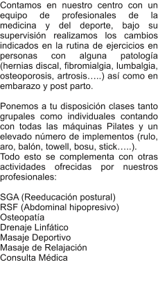 Contamos en nuestro centro con un equipo de profesionales de la medicina y del deporte, bajo su supervisin realizamos los cambios indicados en la rutina de ejercicios en personas con alguna patologa (hernias discal, fibromialgia, lumbalgia, osteoporosis, artrosis..) as como en embarazo y post parto.  Ponemos a tu disposicin clases tanto grupales como individuales contando con todas las mquinas Pilates y un elevado nmero de implementos (rulo, aro, baln, towell, bosu, stick..).  Todo esto se complementa con otras actividades ofrecidas por nuestros profesionales:  SGA (Reeducacin postural) RSF (Abdominal hipopresivo) Osteopata Drenaje Linftico Masaje Deportivo Masaje de Relajacin	 Consulta Mdica