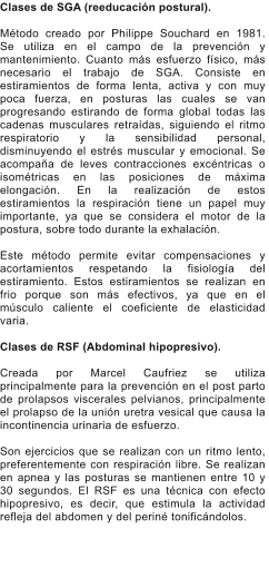 Clases de SGA (reeducacin postural).  Mtodo creado por Philippe Souchard en 1981.  Se utiliza en el campo de la prevencin y mantenimiento. Cuanto ms esfuerzo fsico, ms necesario el trabajo de SGA. Consiste en estiramientos de forma lenta, activa y con muy poca fuerza, en posturas las cuales se van progresando estirando de forma global todas las cadenas musculares retradas, siguiendo el ritmo respiratorio y la sensibilidad personal, disminuyendo el estrs muscular y emocional. Se acompaa de leves contracciones excntricas o isomtricas en las posiciones de mxima elongacin. En la realizacin de estos estiramientos la respiracin tiene un papel muy importante, ya que se considera el motor de la postura, sobre todo durante la exhalacin.  Este mtodo permite evitar compensaciones y acortamientos respetando la fisiologa del estiramiento. Estos estiramientos se realizan en frio porque son ms efectivos, ya que en el msculo caliente el coeficiente de elasticidad varia.  Clases de RSF (Abdominal hipopresivo).  Creada por Marcel Caufriez se utiliza principalmente para la prevencin en el post parto de prolapsos viscerales pelvianos, principalmente el prolapso de la unin uretra vesical que causa la incontinencia urinaria de esfuerzo.  Son ejercicios que se realizan con un ritmo lento, preferentemente con respiracin libre. Se realizan en apnea y las posturas se mantienen entre 10 y 30 segundos. El RSF es una tcnica con efecto hipopresivo, es decir, que estimula la actividad refleja del abdomen y del perin tonificndolos.